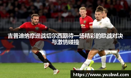 吉普迪纳摩迎战切尔西期待一场精彩的欧战对决与激情碰撞