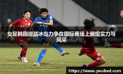 女足韩国迎战冰岛力争在国际赛场上展现实力与风采