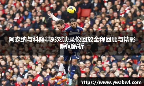 阿森纳与科隆精彩对决录像回放全程回顾与精彩瞬间解析
